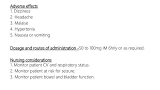 Adverse effects
1. Dizziness
2. Headache
3. Malaise
4. Hypertonia
5. Nausea or vomiting
Dosage and routes of administration -50 to 100mg IM 6hrly or as required.
Nursing considerations
1. Monitor patient CV and respiratory status.
2. Monitor patient at risk for seizure.
3. Monitor patient bowel and bladder function.
 