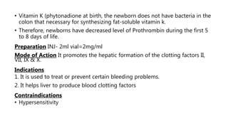 • Vitamin K (phytonadione at birth, the newborn does not have bacteria in the
colon that necessary for synthesizing fat-soluble vitamin k.
• Therefore, newborns have decreased level of Prothrombin during the first 5
to 8 days of life.
Preparation INJ- 2ml vial=2mg/ml
Mode of Action It promotes the hepatic formation of the clotting factors II,
VII, IX & X.
Indications
1. It is used to treat or prevent certain bleeding problems.
2. It helps liver to produce blood clotting factors
Contraindications
• Hypersensitivity
 