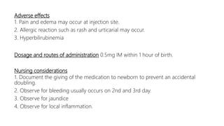 Adverse effects
1. Pain and edema may occur at injection site.
2. Allergic reaction such as rash and urticarial may occur.
3. Hyperbilirubinemia
Dosage and routes of administration 0.5mg IM within 1 hour of birth.
Nursing considerations
1. Document the giving of the medication to newborn to prevent an accidental
doubling.
2. Observe for bleeding usually occurs on 2nd and 3rd day.
3. Observe for jaundice
4. Observe for local inflammation.
 