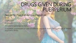 DRUGS GIVEN DURING
PUERPERIUM
Here are the drugs given during puerperium are: -
1.Iron
2.Folic acid
3.Calcium
4.Acetaminophen(paracetamol)
5.Lactation suppressant (in case of stillbirth, neonatal death, breast abscess or severe
psychiatric illness.
 