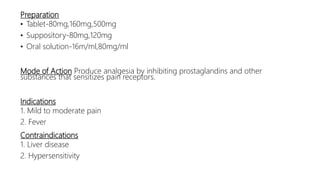 Preparation
• Tablet-80mg,160mg,500mg
• Suppository-80mg,120mg
• Oral solution-16m/ml,80mg/ml
Mode of Action Produce analgesia by inhibiting prostaglandins and other
substances that sensitizes pain receptors.
Indications
1. Mild to moderate pain
2. Fever
Contraindications
1. Liver disease
2. Hypersensitivity
 