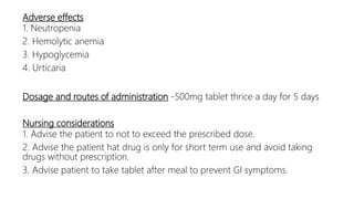 Adverse effects
1. Neutropenia
2. Hemolytic anemia
3. Hypoglycemia
4. Urticaria
Dosage and routes of administration -500mg tablet thrice a day for 5 days
Nursing considerations
1. Advise the patient to not to exceed the prescribed dose.
2. Advise the patient hat drug is only for short term use and avoid taking
drugs without prescription.
3. Advise patient to take tablet after meal to prevent GI symptoms.
 