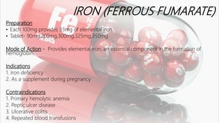 IRON (FERROUS FUMARATE)
Preparation
• Each 100mg provides 33mg of elemental iron.
• Tablet- 90mg,200mg,300mg,325mg,350mg
Mode of Action - Provides elemental iron, an essential component in the formation of
hemoglobin.
Indications
1. Iron deficiency
2. As a supplement during pregnancy
Contraindications
1. Primary hemolytic anemia
2. Peptic ulcer disease
3. Ulcerative colitis
4. Repeated blood transfusions
 