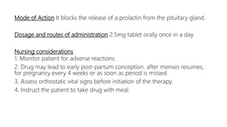 Mode of Action It blocks the release of a prolactin from the pituitary gland.
Dosage and routes of administration 2.5mg tablet orally once in a day.
Nursing considerations
1. Monitor patient for adverse reactions.
2. Drug may lead to early post-partum conception. after menses resumes,
for pregnancy every 4 weeks or as soon as period is missed.
3. Assess orthostatic vital signs before initiation of the therapy.
4. Instruct the patient to take drug with meal.
 