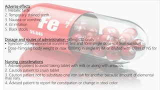 Adverse effects
1. Metallic taste
2. Temporary stained teeth
3. Nausea or vomiting
4. GI irritation
5. Black stools
Dosage and routes of administration -30mg OD orally
• Injection- 20mg elemental iron/ml in 5ml and 10ml single dose vial (iron sucrose)
• Dose-15mg/kg body weight or max 1000mg in single Inj IM or diluted with 100ml of NS for
IV.
Nursing considerations
1. Advised patient to avoid taking tablet with milk or along with antacids.
2. Caution patient to crush tablet
3. Caution patient not to substitute one iron salt for another because amount of elemental
may vary.
4. Advised patient to report for constipation or change in stool color
 
