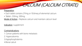 CALCIUM (CALCIUM CITRATE)
Preparation
• Each tablet contains 211mg or 10.6meq of elemental calcium
• Tablet- 250mg, 500mg
Mode of Action - Replaces calcium and maintain calcium level
Indication -supplement
Contraindications
1. Cancer patients with bone metastasis
2. Hypercalcemia
3.Hypophosphatemia
4.Renal calculi
 
