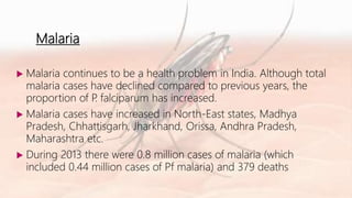 Malaria
 Malaria continues to be a health problem in India. Although total
malaria cases have declined compared to previous years, the
proportion of P. falciparum has increased.
 Malaria cases have increased in North-East states, Madhya
Pradesh, Chhattisgarh, Jharkhand, Orissa, Andhra Pradesh,
Maharashtra etc.
 During 2013 there were 0.8 million cases of malaria (which
included 0.44 million cases of Pf malaria) and 379 deaths
 
