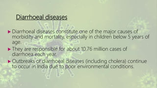 Diarrhoeal diseases
 Diarrhoeal diseases constitute one of the major causes of
morbidity and mortality, especially in children below 5 years of
age.
 They are responsible for about 10.76 million cases of
diarrhoea each year.
 Outbreaks of diarrhoeal diseases (including cholera) continue
to occur in India due to poor environmental conditions.
 