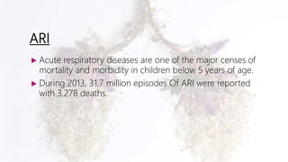 ARI
 Acute respiratory diseases are one of the major censes of
mortality and morbidity in children below 5 years of age.
 During 2013, 31.7 million episodes Of ARI were reported
with 3,278 deaths.
 
