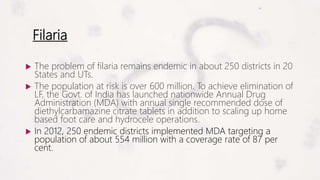Filaria
 The problem of filaria remains endemic in about 250 districts in 20
States and UTs.
 The population at risk is over 600 million. To achieve elimination of
LF, the Govt. of India has launched nationwide Annual Drug
Administration (MDA) with annual single recommended dose of
diethylcarbamazine citrate tablets in addition to scaling up home
based foot care and hydrocele operations.
 In 2012, 250 endemic districts implemented MDA targeting a
population of about 554 million with a coverage rate of 87 per
cent.
 