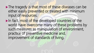 The tragedy is that most of these diseases can be
either easily prevented or treated with minimum
input of resources.
In fact, most of the developed countries of the
world have overcome many of these problems by
such measures as manipulation of environment,
practice of preventive medicine and,
improvement of standards of living.
 