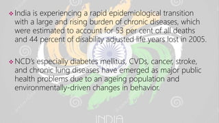  India is experiencing a rapid epidemiological transition
with a large and rising burden of chronic diseases, which
were estimated to account for 53 per cent of all deaths
and 44 percent of disability adjusted life years lost in 2005.
 NCD’s especially diabetes mellitus, CVDs, cancer, stroke,
and chronic lung diseases have emerged as major public
health problems due to an ageing population and
environmentally-driven changes in behavior.
 