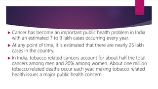  Cancer has become an important public health problem in India
with an estimated 7 to 9 lakh cases occurring every year.
 At any point of time, it is estimated that there are nearly 25 lakh
cases in the country.
 In India, tobacco related cancers account for about half the total
cancers among men and 20% among women. About one million
tobacco related deaths occur each year, making tobacco related
health issues a major public health concern.
 