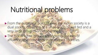 Nutritional problems
 From the nutritional point of view, the Indian society is a
dual society, consisting of a small group of well fed and a
very large group of undernourished.
 The high-income groups are showing diseases of
affluence which one finds in developed countries.
 