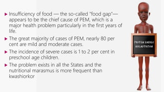Protein-energy malnutrition
 Insufficiency of food — the so-called "food gap"—
appears to be the chief cause of PEM, which is a
major health problem particularly in the first years of
life.
 The great majority of cases of PEM, nearly 80 per
cent are mild and moderate cases.
 The incidence of severe cases is 1 to 2 per cent in
preschool age children.
 The problem exists in all the States and the
nutritional marasmus is more frequent than
kwashiorkor
 