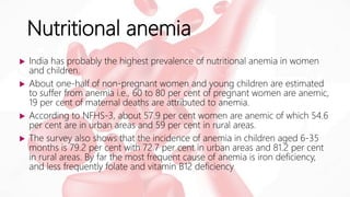 Nutritional anemia
 India has probably the highest prevalence of nutritional anemia in women
and children.
 About one-half of non-pregnant women and young children are estimated
to suffer from anemia i.e., 60 to 80 per cent of pregnant women are anemic,
19 per cent of maternal deaths are attributed to anemia.
 According to NFHS-3, about 57.9 per cent women are anemic of which 54.6
per cent are in urban areas and 59 per cent in rural areas.
 The survey also shows that the incidence of anemia in children aged 6-35
months is 79.2 per cent with 72.7 per cent in urban areas and 81.2 per cent
in rural areas. By far the most frequent cause of anemia is iron deficiency,
and less frequently folate and vitamin B12 deficiency
 