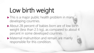 Low birth weight
 This is a major public health problem in many
developing countries.
 About 28 percent of babies born are of low birth
weight (less than 2.5 kg), as compared to about 4
percent in some developed countries.
 Maternal malnutrition and remain are mainly
responsible for this condition.
 