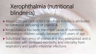 Xerophthalmia (nutritional
blindness)
 About 0.04 per cent of total blindness in India is attributed
to nutritional deficiency of vitamin A.
 Keratomalacia has been the major cause of nutritional
blindness in children usually between 1—3 years of age.
 Subclinical deficiency of vitamin A is also widespread and is
associated with increased morbidity and mortality from
respiratory and gastro-intestinal infections
 