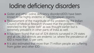 Iodine deficiency disorders
 Goiter and other iodine deficiency disorders(IDD) have been
known to be highly endemic in sub-Himalayan regions.
 Reassessment of the magnitude of the problem by the Indian
Council of Medical Research showed that the problem I not
restricted to the “goiter belt” as was thought earlier but is
extremely prevalent in other parts of India as well.
 It has been found that out of 324 districts surveyed in 29 states
and all Uts, 263 districts are endemic i.e. where the prevalence of
IDD is more than 10 per cent.
 It is also estimated that more than 71 million people are suffering
from goiter and other IDD.
 