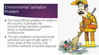 Environmental Sanitation
Problem
 The most difficult problem to tackle in
this country is perhaps the
environmental sanitation problem,
which is multifaceted and
multifactorial.
 The twin problems of environmental
sanitation are lack of safe water in
many areas of the country and
primitive methods of excreta disposal.
 