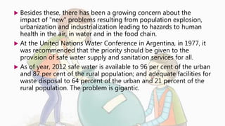  Besides these, there has been a growing concern about the
impact of "new" problems resulting from population explosion,
urbanization and industrialization leading to hazards to human
health in the air, in water and in the food chain.
 At the United Nations Water Conference in Argentina, in 1977, it
was recommended that the priority should be given to the
provision of safe water supply and sanitation services for all.
 As of year, 2012 safe water is available to 96 per cent of the urban
and 87 per cent of the rural population; and adequate facilities for
waste disposal to 64 percent of the urban and 21 percent of the
rural population. The problem is gigantic.
 
