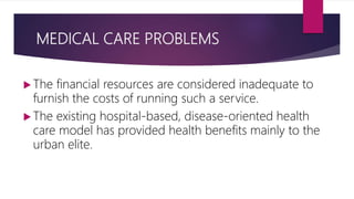 MEDICAL CARE PROBLEMS
 The financial resources are considered inadequate to
furnish the costs of running such a service.
 The existing hospital-based, disease-oriented health
care model has provided health benefits mainly to the
urban elite.
 