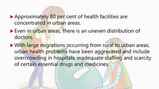  Approximately 80 per cent of health facilities are
concentrated in urban areas.
 Even in urban areas, there is an uneven distribution of
doctors.
 With large migrations occurring from rural to urban areas,
urban health problems have been aggravated and include
overcrowding in hospitals, inadequate staffing and scarcity
of certain essential drugs and medicines.
 