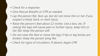 • Check for a response.
• Give Rescue Breaths or CPR as needed.
• Lay the person flat, face-up, but do not move him or her if you
suspect a head, back, or neck injury.
• Raise the person's feet about 12 inches. Use a box, etc. If
raising the legs will cause pain or further injury, keep him or
her flat. Keep the person still.
• Do not raise the feet or move the legs if hip or leg bones are
broken. Keep the person lying flat.
• Check for signs of circulation. If absent, begin CPR.
 