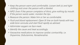 • Keep the person warm and comfortable. Loosen belt (s) and tight
clothing and cover the person with a blanket.
• NPO: Even if the person complains of thirst, give nothing by mouth.
If the person wants water, moisten the lips.
• Reassure the person. Make him or her as comfortable.
• Fluid and blood replacement: Open IV line on both hands with two
wide bore cannulas and start fluid rapidly as advised.
• Administer oxygen via face mask.
• Identify the cause and treat accordingly.
• Vasoactive medications to improve cardiac contractility, i.e.
Dopamine, Dobutamine, Noradrenaline.
 