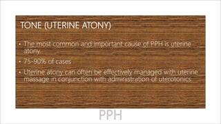 TONE (UTERINE ATONY)
• The most common and important cause of PPH is uterine
atony.
• 75-90% of cases
• Uterine atony can often be effectively managed with uterine
massage in conjunction with administration of uterotonics.
 