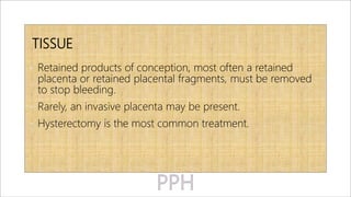 TISSUE
• Retained products of conception, most often a retained
placenta or retained placental fragments, must be removed
to stop bleeding.
• Rarely, an invasive placenta may be present.
• Hysterectomy is the most common treatment.
 