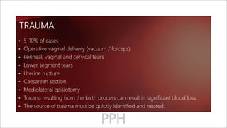 TRAUMA
• 5-10% of cases
• Operative vaginal delivery (vacuum / forceps)
• Perineal, vaginal and cervical tears
• Lower segment tears
• Uterine rupture
• Caesarean section
• Mediolateral episiotomy
• Trauma resulting from the birth process can result in significant blood loss.
• The source of trauma must be quickly identified and treated.
 