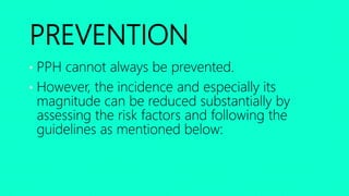 PREVENTION
• PPH cannot always be prevented.
• However, the incidence and especially its
magnitude can be reduced substantially by
assessing the risk factors and following the
guidelines as mentioned below:
 