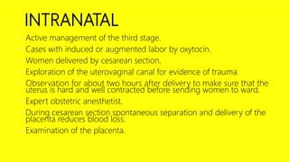INTRANATAL
• Active management of the third stage.
• Cases with induced or augmented labor by oxytocin.
• Women delivered by cesarean section.
• Exploration of the uterovaginal canal for evidence of trauma.
• Observation for about two hours after delivery to make sure that the
uterus is hard and well contracted before sending women to ward.
• Expert obstetric anesthetist.
• During cesarean section spontaneous separation and delivery of the
placenta reduces blood loss.
• Examination of the placenta.
 