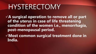 HYSTERECTOMY
A surgical operation to remove all or part
of the uterus in case of life threatening
condition of the women i.e., menorrhagia,
post-menopausal period.
Most common surgical treatment done in
India.
 