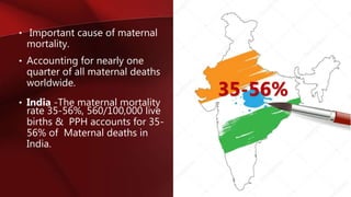 • Important cause of maternal
mortality.
• Accounting for nearly one
quarter of all maternal deaths
worldwide.
• India -The maternal mortality
rate 35-56%, 560/100,000 live
births & PPH accounts for 35-
56% of Maternal deaths in
India.
35-56%
 