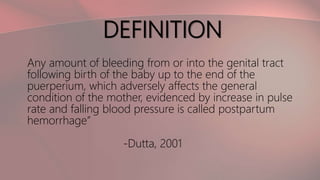 DEFINITION
Any amount of bleeding from or into the genital tract
following birth of the baby up to the end of the
puerperium, which adversely affects the general
condition of the mother, evidenced by increase in pulse
rate and falling blood pressure is called postpartum
hemorrhage”
-Dutta, 2001
 