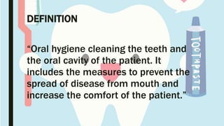 DEFINITION
“Oral hygiene cleaning the teeth and
the oral cavity of the patient. It
includes the measures to prevent the
spread of disease from mouth and
increase the comfort of the patient.”
 