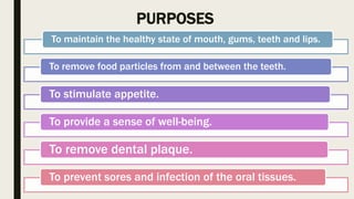 PURPOSES
To maintain the healthy state of mouth, gums, teeth and lips.
To remove food particles from and between the teeth.
To stimulate appetite.
To provide a sense of well-being.
To remove dental plaque.
To prevent sores and infection of the oral tissues.
 
