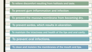 To relieve discomfort resulting from halitosis and taste.
To prevent gum inflammation and infection.
To prevent the mucous membrane from becoming dry.
To prevent sordes, which results in ulceration.
To maintain the intactness and health of the lips and oral cavity.
To prevent oral infections.
To clean and moisten the membranes of the mouth and lips.
 