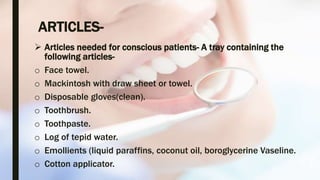 ARTICLES-
 Articles needed for conscious patients- A tray containing the
following articles-
o Face towel.
o Mackintosh with draw sheet or towel.
o Disposable gloves(clean).
o Toothbrush.
o Toothpaste.
o Log of tepid water.
o Emollients (liquid paraffins, coconut oil, boroglycerine Vaseline.
o Cotton applicator.
 