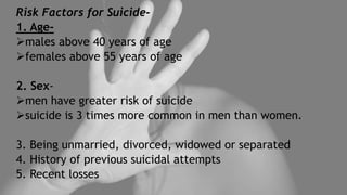 Risk Factors for Suicide-
1. Age-
males above 40 years of age
females above 55 years of age
2. Sex-
men have greater risk of suicide
suicide is 3 times more common in men than women.
3. Being unmarried, divorced, widowed or separated
4. History of previous suicidal attempts
5. Recent losses
 