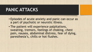 PANIC ATTACKS
• Episodes of acute anxiety and panic can occur as
a part of psychotic or neurotic illness.
• The patient will experience palpitations,
sweating, tremors, feelings of choking, chest
pain, nausea, abdominal distress, fear of dying,
paresthesia’s, chills or hot flushes.
 