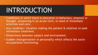 INTRODUCTION
• Conditions in which there is alteration in behaviors, emotion or
thought, presenting in an acute form, in need of immediate
attention and care.
• Any condition/ situation making the patient & relatives to seek
immediate treatment.
• Disharmony between subject and environment.
• Sudden disorganization in personality which affects the socio-
occupational functioning.
 