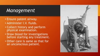 Management
• Ensure patent airway.
• Administer I.V. fluids.
• Collect history and perform
physical examination.
• Draw blood for investigations
before starting any treatment.
• Other care is same as that for
an unconscious patient.
 