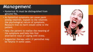 Management-
• Hysterical fit must be distinguished from
genuine fits.
• As hysterical symptoms can cause panic
among relatives, explain to the relatives
the psychological nature of symptoms.
Reassure that no harm would come to the
patient.
• Help the patient to realize the meaning of
the symptoms and help him find
alternative ways of coping with stress.
• Suggestion therapy with I.V pentothal may
be helpful in some cases.
 