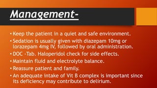 Management-
• Keep the patient in a quiet and safe environment.
• Sedation is usually given with diazepam 10mg or
lorazepam 4mg IV, followed by oral administration.
• DOC -Tab. Haloperidol check for side effects.
• Maintain fluid and electrolyte balance.
• Reassure patient and family.
• An adequate intake of Vit B complex is important since
its deficiency may contribute to delirium.
 