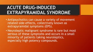 ACUTE DRUG-INDUCED
EXTRAPYRAMIDAL SYNDROME
• Antipsychotics can cause a variety of movement
related side-effects, collectively known as
extrapyramidal symptoms (EPS).
• Neuroleptic malignant syndrome is rare but most
serious of these symptoms and occurs in a small
minority of patients taking neuroleptics,
especially high potency compounds.
 