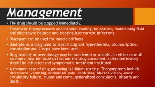 Management
• The drug should be stopped immediately.
• Treatment is symptomatic and includes cooling the patient, maintaining fluid
and electrolyte balance and treating intercurrent infections.
• Diazepam can be used for muscle stiffness.
• Dantrolene, a drug used to treat malignant hyperthermia, bromocriptine,
amantadine and L-dopa have been used.
• Drug toxicity or over-dosage may be accidental or suicidal. In either case all
attempts must be made to find out the drug consumed. A detailed history
should be collected and symptomatic treatment instituted.
• A common case of drug poisoning is lithium toxicity. The symptoms include
drowsiness, vomiting, abdominal pain, confusion, blurred vision, acute
circulatory failure, stupor and coma, generalized convulsions, oliguria and
death.
 