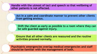 Handle with the utmost of tact and speech so that wellbeing of
other patients is not affected.
Act in a calm and coordinate manner to prevent other clients
from getting anxious.
Shift the client as early as possible to a room where they can
be safe guarded against injury.
Ensure that all other clients are reassured and the routine
activities proceed normally.
Psychiatric emergencies overlap medical emergencies and staff
should be familiar with the management of both.
 